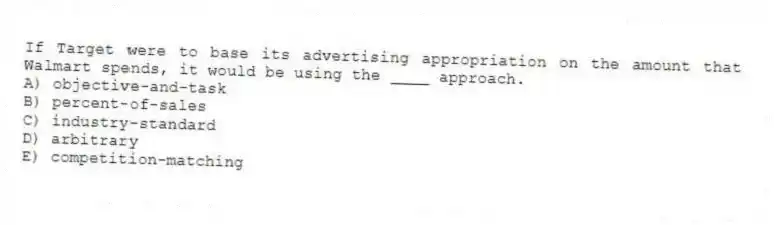 If Target were to base its advertising appropriation on the amount that Walmart spends, it would be using the ____ approach.
A) objective-and-task
B) percent-of-sales
C) industry-standard
D) arbitrary
E) competition-matching
