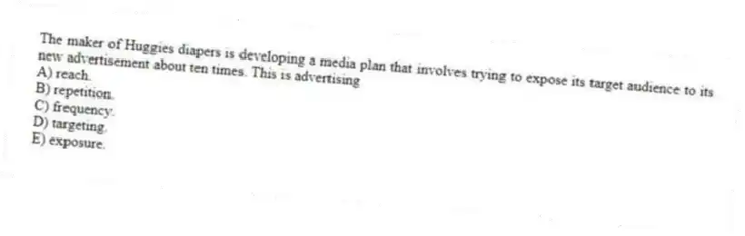 The maker of Huggies diapers is developing a media plan that involves trying to expose its target audience to its new advertisement about ten times. This is advertising
A) reach.
B) repetition.
C) frequency.
D) targeting.
E) exposure.