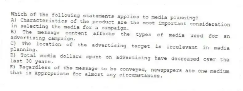 Which of the following statements applies to media planning?
A) Characteristics of the product are the most important consideration in selecting the media for a campaign.
B) The message content affects the types of media used for an advertising campaign.
C) The location of the advertising target is irrelevant in media planning.
D) Total media dollars spent on advertising have decreased over the last 30 years.
E) Regardless of the message to be conveyed, newspapers are one medium that is appropriate for almost any circumstances.
