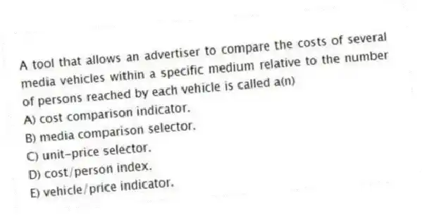 A tool that allows an advertiser to compare the costs of several media vehicles within a specific medium relative to the number of persons reached by each vehicle is called a(n)
A) cost comparison indicator.
B) media comparison selector.
C) unit-price selector.
D) cost/person index.
E) vehicle/price indicator.