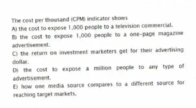 The cost per thousand (CPM) indicator shows
A) the cost to expose 1,000 people to a television commercial.
B) the cost to expose 1,000 people to a one-page magazine advertisement.
C) the return on investment marketers get for their advertising dollar.
D) the cost to expose a million people to any type of advertisement.
E) how one media source compares to a different source for reaching target markets.