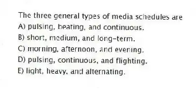 The three general types of media schedules are
A) pulsing, beating, and continuous.
B) short, medium, and long-term.
C) morning, afternoon, and evening.
D) pulsing, continuous, and flighting.
E) light, heavy, and alternating.