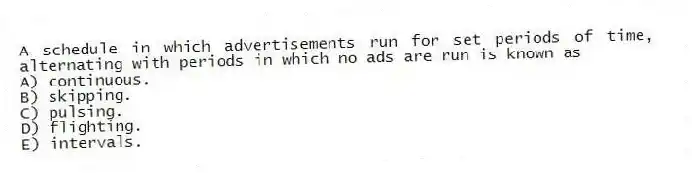 A schedule in which advertisements run for set periods of time, alternating with periods in which no ads are run is known as
A) continuous.
B) skipping.
C) pulsing.
D) flighting.
E) intervals.