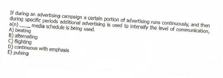 If during an advertising campaign a certain portion of advertising runs continuously, and then during specific periods additional advertising is used to intensify the level of communication, a(n) ____ media schedule is being used.
A) beating
B) alternating
C) flighting
D) continuous with emphasis
E) pulsing