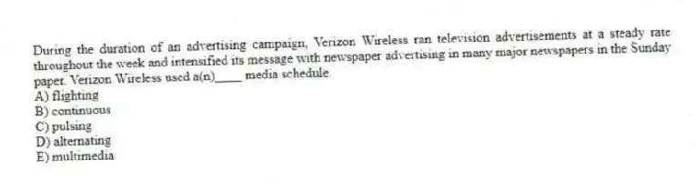 During the duration of an advertising campaign, Verizon Wireless ran television advertisements at a steady rate throughout the week and intensified its message with newspaper advertising in many major newspapers in the Sunday paper. Verizon Wireless used a(n)____ media schedule.
A) flighting
B) continuous
C) pulsing
D) alternating
E) multimedia