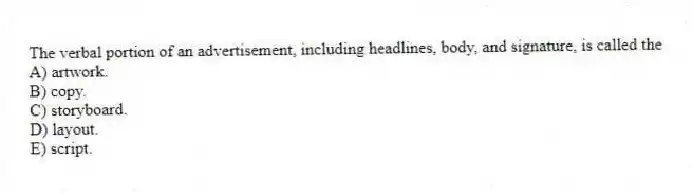 The verbal portion of an advertisement, including headlines, body, and signature, is called the
A) artwork.
B) copy.
C) storyboard.
D) layout.
E) script.