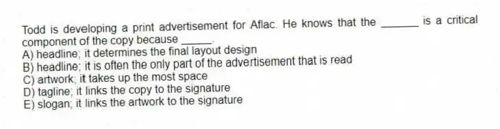 Todd is developing a print advertisement for Aflac. He knows that the ______ is a critical component of the copy because _____.
A) headline; it determines the final layout design
B) headline; it is often the only part of the advertisement that is read
C) artwork; it takes up the most space
D) tagline; it links the copy to the signature
E) slogan; it links the artwork to the signature