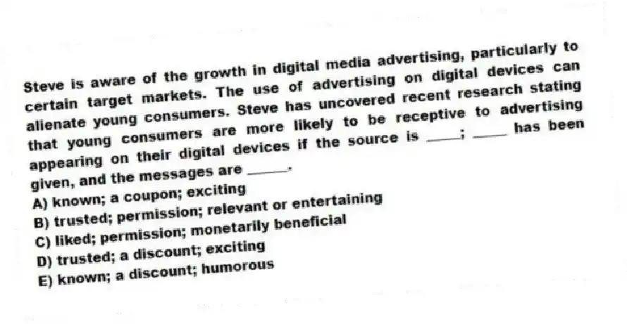 Steve is aware of the growth in digital media advertising, particularly to certain target markets. The use of advertising on digital devices can alienate young consumers. Steve has uncovered recent research stating that young consumers are more likely to be receptive to advertising appearing on their digital devices if the source is _____; _____ has been given, and the messages are ______.
A) known; a coupon; exciting
B) trusted; permission; relevant or entertaining
C) liked; permission; monetarily beneficial
D) trusted; a discount; exciting
E) known; a discount; humorous
