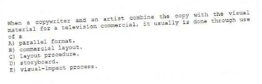 When a copywriter and an artist combine the copy with the visual material for a television commercial, it usually is done through use of a
A) parallel format.
B) commercial layout.
C) layout procedure.
D) storyboard.
E) visual-impact process.