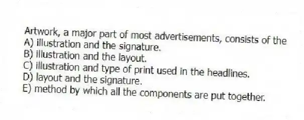 Artwork, a major part of most advertisements, consists of the
A) illustration and the signature.
B) illustration and the layout.
C) illustration and type of print used in the headlines.
D) layout and the signature.
E) method by which all the components are put together.