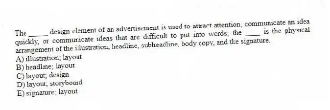 The _____ design element of an advertisement is used to attract attention, communicate an idea quickly, or communicate ideas that are difficult to put into words; the ____ is the physical arrangement of the illustration, headline, subheadline, body copy, and the signature.
A) illustration; layout
B) headline; layout
C) layout; design
D) layout; storyboard
E) signature; layout