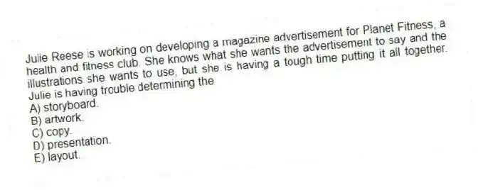 Julie Reese is working on developing a magazine advertisement for Planet Fitness, a health and fitness club. She knows what she wants the advertisement to say and the illustrations she wants to use, but she is having a tough time putting it all together. Julie is having trouble determining the
A) storyboard.
B) artwork.
C) copy.
D) presentation.
E) layout.