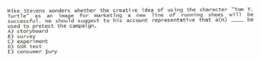 Mike Stevens wonders whether the creative idea of using the character "Tom T. Turtle" as an image for marketing a new line of running shoes will be successful. He should suggest to his account representative that a(n) ____ be used to pretest the campaign.
A) storyboard
B) survey
C) experiment
D) GSR test
E) consumer jury