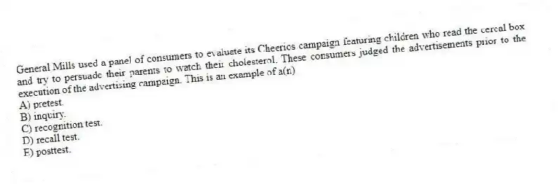 General Mills used a panel of consumers to evaluate its Cheerios campaign featuring children who read the cereal box and try to persuade their parents to watch their cholesterol. These consumers judged the advertisements prior to the execution of the advertising campaign. This is an example of a(n)
A) pretest.
B) inquiry.
C) recognition test.
D) recall test.
E) posttest.