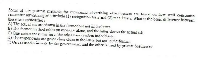 Some of the posttest methods for measuring advertising effectiveness are based on how well consumers remember advertising and include (1) recognition tests and (2) recall tests. What is the basic difference between these two approaches?
A) The actual ads are shown in the former but not in the latter.
B) The former method relies on memory alone, and the latter shows the actual ads.
C) One uses a consumer jury; the other uses random individuals.
D) The respondents are given class clues in the latter but not in the former.
E) One is used primarily by the government, and the other is used by private businesses.