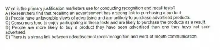 What is the primary justification marketers use for conducting recognition and recall tests?
A) Researchers find that recalling an advertisement has a strong link to purchasing a product.
B) People have unfavorable views of advertising and are unlikely to purchase advertised products.
C) Consumers tend to enjoy participating in these tests and are likely to purchase the products as a result.
D) People are more likely to buy a product they have seen advertised than one they have not seen advertised.
E) There is a strong link between advertisement recall/recognition and word-of-mouth communication.
