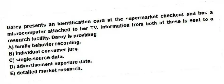Darcy presents an identification card at the supermarket checkout and has a microcomputer attached to her TV. Information from both of these is sent to a research facility. Darcy is providing
A) family behavior recording.
B) individual consumer jury.
C) single-source data.
D) advertisement exposure data.
E) detailed market research.