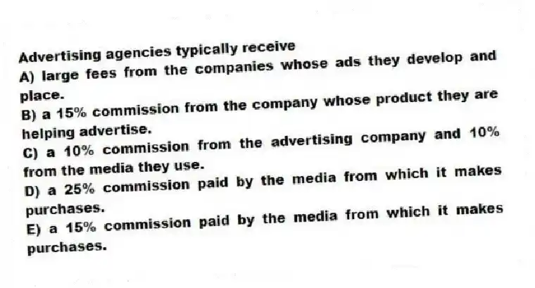 Advertising agencies typically receive
A) large fees from the companies whose ads they develop and place.
B) a 15% commission from the company whose product they are helping advertise.
C) a 10% commission from the advertising company and 10% from the media they use.
D) a 25% commission paid by the media from which it makes purchases.
E) a 15% commission paid by the media from which it makes purchases.