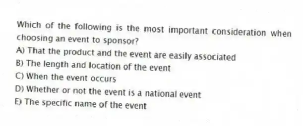 Which of the following is the most important consideration when choosing an event to sponsor?
A) That the product and the event are easily associated
B) The length and location of the event
C) When the event occurs
D) Whether or not the event is a national event
E) The specific name of the event