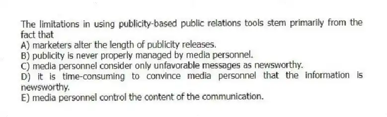 The limitations in using publicity-based public relations tools stem primarily from the fact that
A) marketers alter the length of publicity releases.
B) publicity is never properly managed by media personnel.
C) media personnel consider only unfavorable messages as newsworthy.
D) it is time-consuming to convince media personnel that the information is newsworthy.
E) media personnel control the content of the communication.
