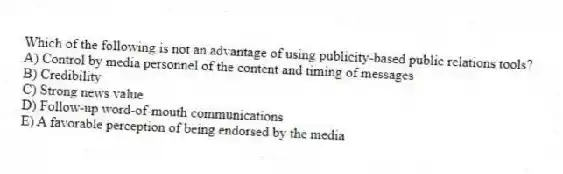 Which of the following is not an advantage of using publicity-based public relations tools?
A) Control by media personnel of the content and timing of messages
B) Credibility
C) Strong news value
D) Follow-up word-of-mouth communications
E) A favorable perception of being endorsed by the media