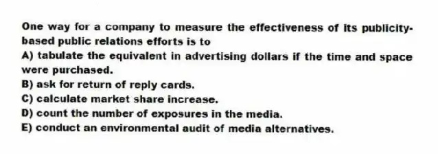 One way for a company to measure the effectiveness of its publicity-based public relations efforts is to
A) tabulate the equivalent in advertising dollars if the time and space were purchased.
B) ask for return of reply cards.
C) calculate market share increase.
D) count the number of exposures in the media.
E) conduct an environmental audit of media alternatives.