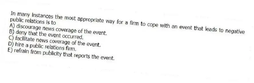In many instances the most appropriate way for a firm to cope with an event that leads to negative public relations is to
A) discourage news coverage of the event.
B) deny that the event occurred.
C) facilitate news coverage of the event.
D) hire a public relations firm.
E) refrain from publicity that reports the event.