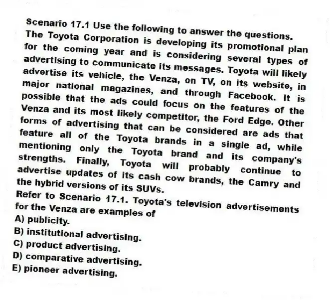 Scenario 17.1 Use the following to answer the questions.
The Toyota Corporation is developing its promotional plan for the coming year and is considering several types of advertising to communicate its messages. Toyota will likely advertise its vehicle, the Venza, on TV, on its website, in major national magazines, and through Facebook. It is possible that the ads could focus on the features of the Venza and its most likely competitor, the Ford Edge. Other forms of advertising that can be considered are ads that feature all of the Toyota brands in a single ad, while mentioning only the Toyota brand and its company's strengths. Finally, Toyota will probably continue to advertise updates of its cash cow brands, the Camry and the hybrid versions of its SUVs.
Refer to Scenario 17.1. Toyota's television advertisements for the Venza are examples of
A) publicity.
B) institutional advertising.
C) product advertising.
D) comparative advertising.
E) pioneer advertising.