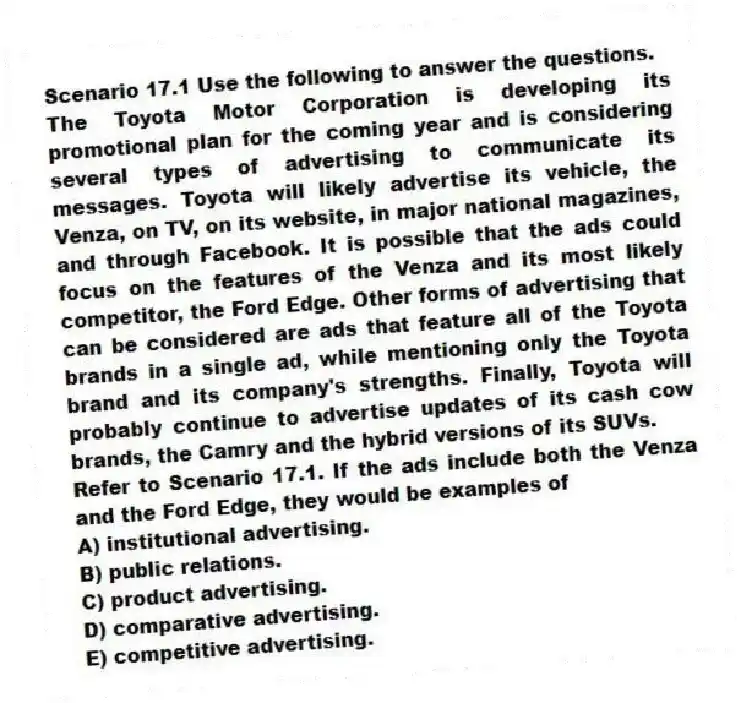 Scenario 17.1 Use the following to answer the questions.
The Toyota Motor Corporation is developing its promotional plan for the coming year and is considering several types of advertising to communicate its messages. Toyota will likely advertise its vehicle, the Venza, on TV, on its website, in major national magazines, and through Facebook. It is possible that the ads could focus on the features of the Venza and its most likely competitor, the Ford Edge. Other forms of advertising that can be considered are ads that feature all of the Toyota brands in a single ad, while mentioning only the Toyota brand and its company's strengths. Finally, Toyota will probably continue to advertise updates of its cash cow brands, the Camry and the hybrid versions of its SUVs.
Refer to Scenario 17.1. If the ads include both the Venza and the Ford Edge, they would be examples of
A) institutional advertising.
B) public relations.
C) product advertising.
D) comparative advertising.
E) competitive advertising.