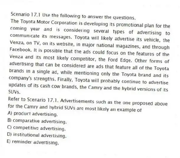 Scenario 17.1 Use the following to answer the questions.
The Toyota Motor Corporation is developing its promotional plan for the coming year and is considering several types of advertising to communicate its messages. Toyota will likely advertise its vehicle, the Venza, on TV, on its website, in major national magazines, and through Facebook. It is possible that the ads could focus on the features of the Venza and its most likely competitor, the Ford Edge. Other forms of advertising that can be considered are ads that feature all of the Toyota brands in a single ad, while mentioning only the Toyota brand and its company's strengths. Finally, Toyota will probably continue to advertise updates of its cash cow brands, the Camry and the hybrid versions of its SUVs.
Refer to Scenario 17.1. Advertisements such as the one proposed above for the Camry and hybrid SUVs are most likely an example of
A) product advertising.
B) comparative advertising.
C) competitive advertising.
D) institutional advertising.
E) reminder advertising.