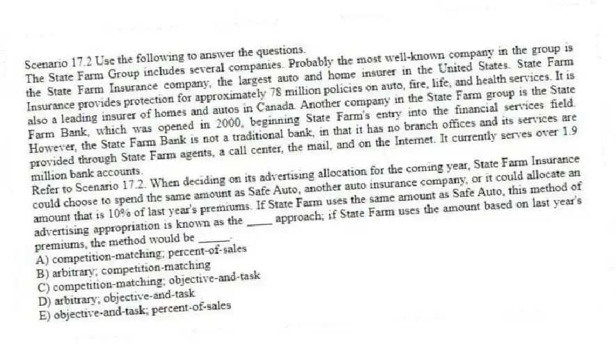 Scenario 17.2 Use the following to answer the questions.
The State Farm Group includes several companies. Probably the most well-known company in the group is the State Farm Insurance company, the largest auto and home insurer in the United States. State Farm Insurance provides protection for approximately 78 million policies on auto, fire, life, and health services. It is also a leading insurer of homes and autos in Canada. Another company in the State Farm group is the State Farm Bank, which was opened in 2000, beginning State Farm's entry into the financial services field. However, the State Farm Bank is not a traditional bank, in that it has no branch offices and its services are provided through State Farm agents, a call center, the mail, and on the Internet. It currently serves over 1.9 million bank accounts.
Refer to Scenario 17.2. When deciding on its advertising allocation for the coming year, State Farm Insurance could choose to spend the same amount as Safe Auto, another auto insurance company, or it could allocate an amount that is 10% of last year's premiums. If State Farm uses the same amount as Safe Auto, this method of advertising appropriation is known as the ____ approach; if State Farm uses the amount based on last year's premiums, the method would be _____.
A) competition-matching; percent-of-sales
B) arbitrary; competition-matching
C) competition-matching; objective-and-task
D) arbitrary; objective-and-task
E) objective-and-task; percent-of-sales