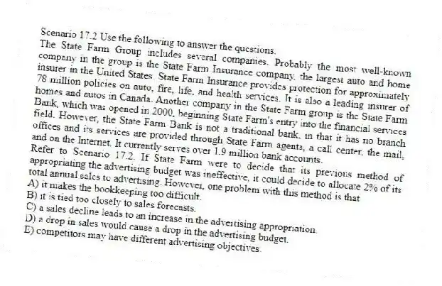 Scenario 17.2 Use the following to answer the questions.
The State Farm Group includes several companies. Probably the most well-known company in the group is the State Farm Insurance company, the largest auto and home insurer in the United States. State Farm Insurance provides protection for approximately 78 million policies on auto, fire, life, and health services. It is also a leading insurer of homes and autos in Canada. Another company in the State Farm group is the State Farm Bank, which was opened in 2000, beginning State Farm's entry into the financial services field. However, the State Farm Bank is not a traditional bank, in that it has no branch offices and its services are provided through State Farm agents, a call center, the mail, and on the Internet. It currently serves over 1.9 million bank accounts.
Refer to Scenario 17.2. If State Farm were to decide that its previous method of appropriating the advertising budget was ineffective, it could decide to allocate 2% of its total annual sales to advertising. However, one problem with this method is that
A) it makes the bookkeeping too difficult.
B) it is tied too closely to sales forecasts.
C) a sales decline leads to an increase in the advertising appropriation.
D) a drop in sales would cause a drop in the advertising budget.
E) competitors may have different advertising objectives.
