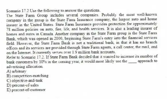 Scenario 17.2 Use the following to answer the questions.
The State Farm Group includes several companies. Probably the most well-known company in the group is the State Farm Insurance company, the largest auto and home insurer in the United States. State Farm Insurance provides protection for approximately 78 million policies on auto, fire, life, and health services. It is also a leading insurer of homes and autos in Canada. Another company in the State Farm group is the State Farm Bank, which was opened in 2000, beginning State Farm's entry into the financial services field. However, the State Farm Bank is not a traditional bank, in that it has no branch offices and its services are provided through State Farm agents, a call center, the mail, and on the Internet. It currently serves over 1.9 million bank accounts.
Refer to Scenario 17.2. If State Farm Bank decided that it wanted to increase its number of bank customers by 10% in the coming year, it would most likely use the ____ approach to advertising allocation.
A) arbitrary
B) competition-matching
C) objective-and-task
D) percent-of-sales
E) percent-of-customer