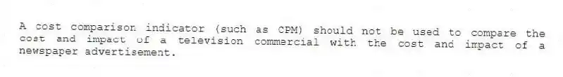A cost comparison indicator (such as CPM) should not be used to compare the cost and impact of a television commercial with the cost and impact of a newspaper advertisement.