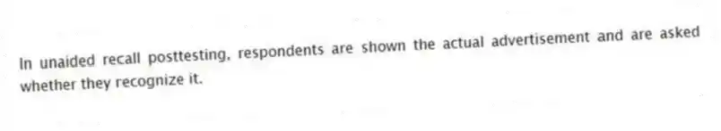 In unaided recall posttesting, respondents are shown the actual advertisement and are asked whether they recognize it.