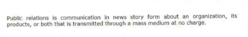 Public relations is communication in news story form about an organization, its products, or both that is transmitted through a mass medium at no charge.