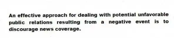 An effective approach for dealing with potential unfavorable public relations resulting from a negative event is to discourage news coverage.