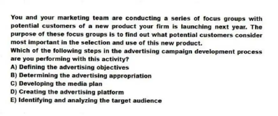 You and your marketing team are conducting a series of focus groups with potential customers of a new product your firm is launching next year. The purpose of these focus groups is to find out what potential customers consider most important in the selection and use of this new product.
Which of the following steps in the advertising campaign development process are you performing with this activity?
A) Defining the advertising objectives
B) Determining the advertising appropriation
C) Developing the media plan
D) Creating the advertising platform
E) Identifying and analyzing the target audience