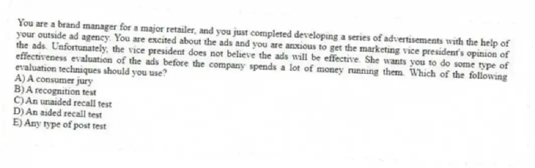You are a brand manager for a major retailer, and you just completed developing a series of advertisements with the help of your outside ad agency. You are excited about the ads and you are anxious to get the marketing vice president's opinion of the ads. Unfortunately, the vice president does not believe the ads will be effective. She wants you to do some type of effectiveness evaluation of the ads before the company spends a lot of money running them. Which of the following evaluation techniques should you use?
A) A consumer jury
B) A recognition test
C) An unaided recall test
D) An aided recall test
E) Any type of post test