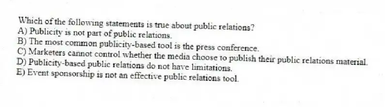 Which of the following statements is true about public relations?
A) Publicity is not part of public relations.
B) The most common publicity-based tool is the press conference.
C) Marketers cannot control whether the media choose to publish their public relations material.
D) Publicity-based public relations do not have limitations.
E) Event sponsorship is not an effective public relations tool.