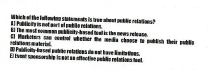 Which of the following statements is true about public relations?
A) Publicity is not part of public relations.
B) The most common publicity-based tool is the news release.
C) Marketers can control whether the media choose to publish their public relations material.
D) Publicity-based public relations do not have limitations.
E) Event sponsorship is not an effective public relations tool.