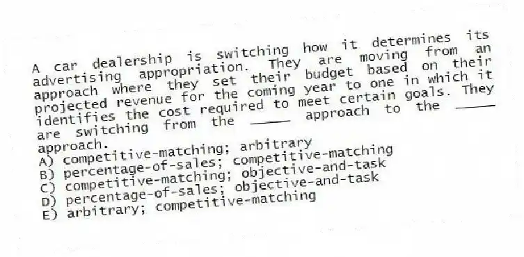 A car dealership is switching how it determines its advertising appropriation. They are moving from an approach where they set their budget based on their projected revenue for the coming year to one in which it identifies the cost required to meet certain goals. They are switching from the _____ approach to the _____ approach.
A) competitive-matching; arbitrary
B) percentage-of-sales; competitive-matching
C) competitive-matching; objective-and-task
D) percentage-of-sales; objective-and-task
E) arbitrary; competitive-matching