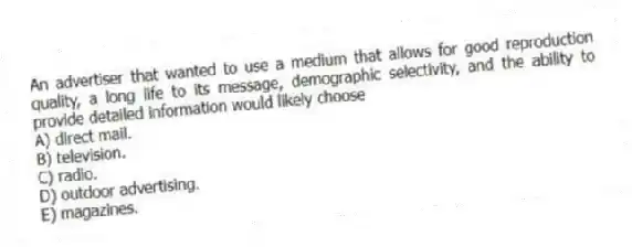 An advertiser that wanted to use a medium that allows for good reproduction quality, a long life to its message, demographic selectivity, and the ability to provide detailed information would likely choose
A) direct mail.
B) television.
C) radio.
D) outdoor advertising.
E) magazines.