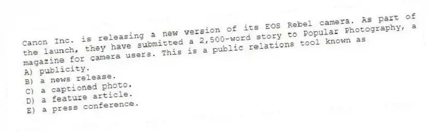 Canon Inc. is releasing a new version of its EOS Rebel camera. As part of the launch, they have submitted a 2,500-word story to Popular Photography, a magazine for camera users. This is a public relations tool known as
A) publicity.
B) a news release.
C) a captioned photo.
D) a feature article.
E) a press conference.