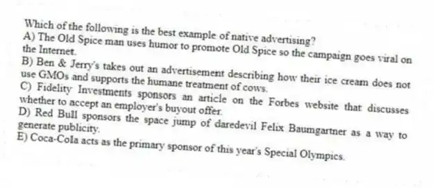 Which of the following is the best example of native advertising?
A) The Old Spice man uses humor to promote Old Spice so the campaign goes viral on the Internet.
B) Ben & Jerry's takes out an advertisement describing how their ice cream does not use GMOs and supports the humane treatment of cows.
C) Fidelity Investments sponsors an article on the Forbes website that discusses whether to accept an employer's buyout offer.
D) Red Bull sponsors the space jump of daredevil Felix Baumgartner as a way to generate publicity.
E) Coca-Cola acts as the primary sponsor of this year's Special Olympics.