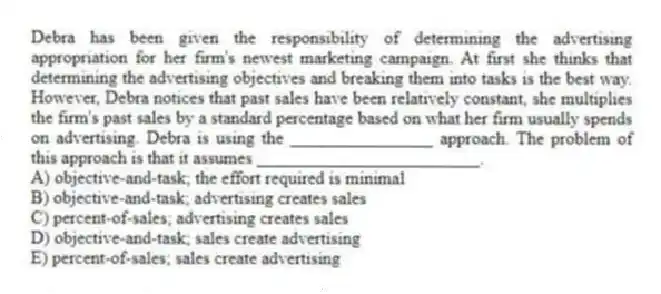 Debra has been given the responsibility of determining the advertising appropriation for her firm's newest marketing campaign. At first she thinks that determining the advertising objectives and breaking them into tasks is the best way. However, Debra notices that past sales have been relatively constant, she multiplies the firm's past sales by a standard percentage based on what her firm usually spends on advertising. Debra is using the ________________ approach. The problem of this approach is that it assumes _________________________.
A) objective-and-task; the effort required is minimal
B) objective-and-task; advertising creates sales
C) percent-of-sales; advertising creates sales
D) objective-and-task; sales create advertising
E) percent-of-sales; sales create advertising