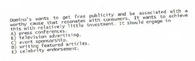 Domino's wants to get free publicity and be associated with a worthy cause that resonates with consumers. It wants to achieve this with relatively little investment. It should engage in
A) press conferences.
B) television advertising.
C) event sponsorship.
D) writing featured articles.
E) celebrity endorsement.