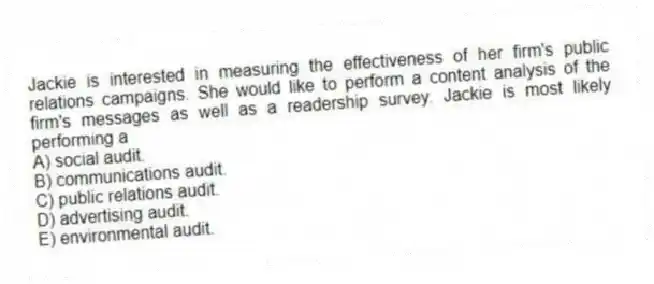 Jackie is interested in measuring the effectiveness of her firm's public relations campaigns. She would like to perform a content analysis of the firm's messages as well as a readership survey. Jackie is most likely performing a
A) social audit.
B) communications audit.
C) public relations audit.
D) advertising audit.
E) environmental audit.
