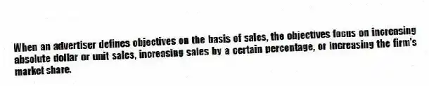 When an advertiser defines objectives on the basis of sales, the objectives focus on increasing absolute dollar or unit sales, increasing sales by a certain percentage, or increasing the firm's market share.