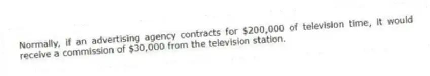 Normally, if an advertising agency contracts for $200,000 of television time, it would receive a commission of $30,000 from the television station.
